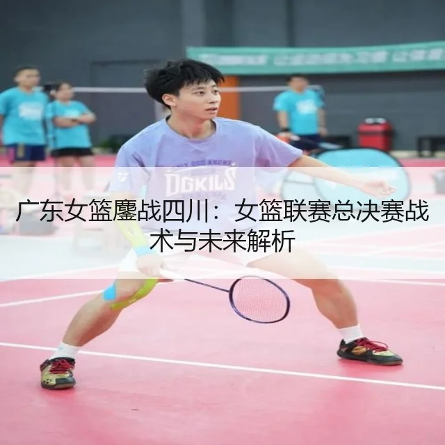 广东女篮鏖战四川：女篮联赛总决赛战术与未来解析