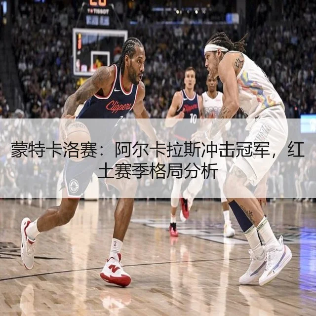 蒙特卡洛赛：阿尔卡拉斯冲击冠军，红土赛季格局分析（WorldCupChina）