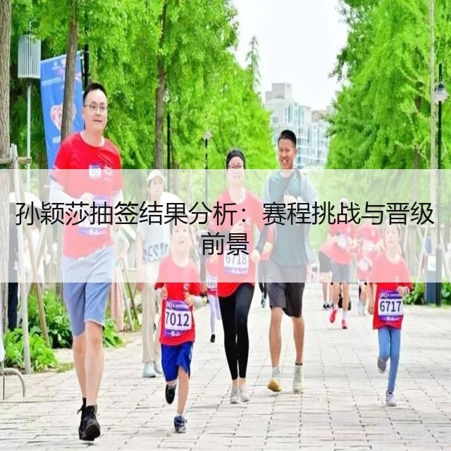 孙颖莎抽签结果分析：赛程挑战与晋级前景